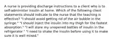 A nurse is providing discharge instructions to a client who is to self-administer insulin at home. Which of the following client statements should indicate to the nurse that the teaching is effective? "I should avoid getting rid of the air bubble in the syringe." "I should inject the insulin into my thigh for the fastest absorption." "I will store my unopened bottles of insulin in the refrigerator." "I need to shake the insulin before using it to make sure it is well mixed."