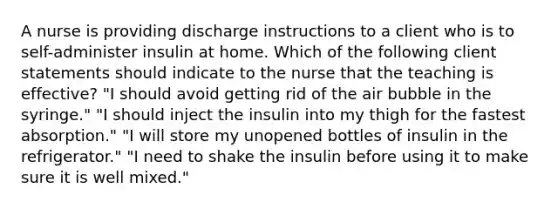 A nurse is providing discharge instructions to a client who is to self-administer insulin at home. Which of the following client statements should indicate to the nurse that the teaching is effective? "I should avoid getting rid of the air bubble in the syringe." "I should inject the insulin into my thigh for the fastest absorption." "I will store my unopened bottles of insulin in the refrigerator." "I need to shake the insulin before using it to make sure it is well mixed."