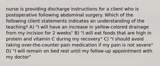 nurse is providing discharge instructions for a client who is postoperative following abdominal surgery. Which of the following client statements indicates an understanding of the teaching? A) "I will have an increase in yellow-colored drainage from my incision for 2 weeks" B) "I will eat foods that are high in protein and vitamin C during my recovery" C) "I should avoid taking over-the-counter pain medication if my pain is not severe" D) "I will remain on bed rest until my follow-up appointment with my doctor"