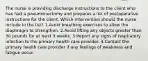 The nurse is providing discharge instructions to the client who has had a pneumonectomy and prepares a list of postoperative instructions for the client. Which intervention should the nurse include in the list? 1.Avoid breathing exercises to allow the diaphragm to strengthen. 2.Avoid lifting any objects greater than 30 pounds for at least 3 weeks. 3.Report any signs of respiratory infection to the primary health care provider. 4.Contact the primary health care provider if any feelings of weakness and fatigue occur.