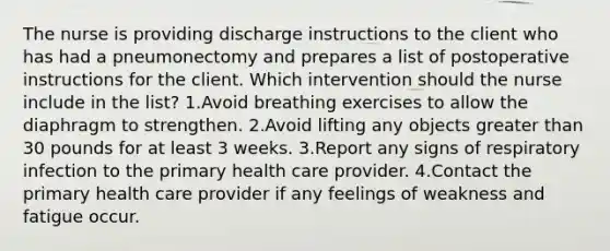 The nurse is providing discharge instructions to the client who has had a pneumonectomy and prepares a list of postoperative instructions for the client. Which intervention should the nurse include in the list? 1.Avoid breathing exercises to allow the diaphragm to strengthen. 2.Avoid lifting any objects greater than 30 pounds for at least 3 weeks. 3.Report any signs of respiratory infection to the primary health care provider. 4.Contact the primary health care provider if any feelings of weakness and fatigue occur.