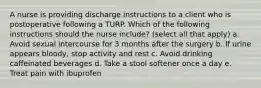 A nurse is providing discharge instructions to a client who is postoperative following a TURP. Which of the following instructions should the nurse include? (select all that apply) a. Avoid sexual intercourse for 3 months after the surgery b. If urine appears bloody, stop activity and rest c. Avoid drinking caffeinated beverages d. Take a stool softener once a day e. Treat pain with ibuprofen