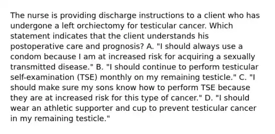 The nurse is providing discharge instructions to a client who has undergone a left orchiectomy for testicular cancer. Which statement indicates that the client understands his postoperative care and prognosis? A. "I should always use a condom because I am at increased risk for acquiring a sexually transmitted disease." B. "I should continue to perform testicular self-examination (TSE) monthly on my remaining testicle." C. "I should make sure my sons know how to perform TSE because they are at increased risk for this type of cancer." D. "I should wear an athletic supporter and cup to prevent testicular cancer in my remaining testicle."