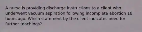 A nurse is providing discharge instructions to a client who underwent vacuum aspiration following incomplete abortion 18 hours ago. Which statement by the client indicates need for further teachings?