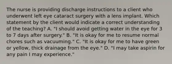 The nurse is providing discharge instructions to a client who underwent left eye cataract surgery with a lens implant. Which statement by the client would indicate a correct understanding of the teaching? A. "I should avoid getting water in the eye for 3 to 7 days after surgery." B. "It is okay for me to resume normal chores such as vacuuming." C. "It is okay for me to have green or yellow, thick drainage from the eye." D. "I may take aspirin for any pain I may experience."