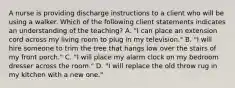 A nurse is providing discharge instructions to a client who will be using a walker. Which of the following client statements indicates an understanding of the teaching? A. "I can place an extension cord across my living room to plug in my television." B. "I will hire someone to trim the tree that hangs low over the stairs of my front porch." C. "I will place my alarm clock on my bedroom dresser across the room." D. "I will replace the old throw rug in my kitchen with a new one."