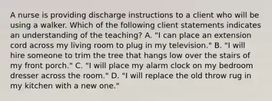 A nurse is providing discharge instructions to a client who will be using a walker. Which of the following client statements indicates an understanding of the teaching? A. "I can place an extension cord across my living room to plug in my television." B. "I will hire someone to trim the tree that hangs low over the stairs of my front porch." C. "I will place my alarm clock on my bedroom dresser across the room." D. "I will replace the old throw rug in my kitchen with a new one."