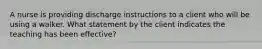 A nurse is providing discharge instructions to a client who will be using a walker. What statement by the client indicates the teaching has been effective?