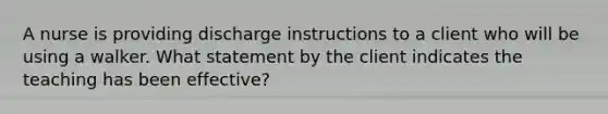 A nurse is providing discharge instructions to a client who will be using a walker. What statement by the client indicates the teaching has been effective?