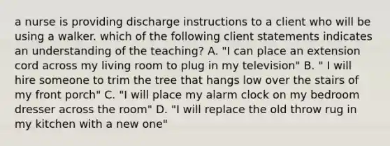 a nurse is providing discharge instructions to a client who will be using a walker. which of the following client statements indicates an understanding of the teaching? A. "I can place an extension cord across my living room to plug in my television" B. " I will hire someone to trim the tree that hangs low over the stairs of my front porch" C. "I will place my alarm clock on my bedroom dresser across the room" D. "I will replace the old throw rug in my kitchen with a new one"