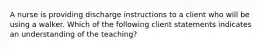 A nurse is providing discharge instructions to a client who will be using a walker. Which of the following client statements indicates an understanding of the teaching?