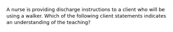 A nurse is providing discharge instructions to a client who will be using a walker. Which of the following client statements indicates an understanding of the teaching?