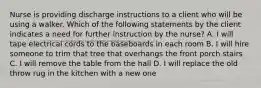 Nurse is providing discharge instructions to a client who will be using a walker. Which of the following statements by the client indicates a need for further instruction by the nurse? A. I will tape electrical cords to the baseboards in each room B. I will hire someone to trim that tree that overhangs the front porch stairs C. I will remove the table from the hall D. I will replace the old throw rug in the kitchen with a new one