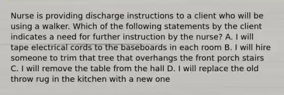 Nurse is providing discharge instructions to a client who will be using a walker. Which of the following statements by the client indicates a need for further instruction by the nurse? A. I will tape electrical cords to the baseboards in each room B. I will hire someone to trim that tree that overhangs the front porch stairs C. I will remove the table from the hall D. I will replace the old throw rug in the kitchen with a new one