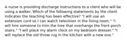 A nurse is providing discharge instructions to a client who will be using a walker. Which of the following statements by the client indicates the teaching has been effective? "I will use an extension cord so I can watch television in the living room." "I will hire someone to trim the tree that overhangs the front porch stairs." "I will place my alarm clock on my bedroom dresser." "I will replace the old throw rug in the kitchen with a new one."