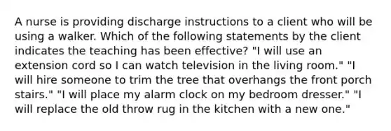 A nurse is providing discharge instructions to a client who will be using a walker. Which of the following statements by the client indicates the teaching has been effective? "I will use an extension cord so I can watch television in the living room." "I will hire someone to trim the tree that overhangs the front porch stairs." "I will place my alarm clock on my bedroom dresser." "I will replace the old throw rug in the kitchen with a new one."