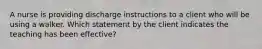 A nurse is providing discharge instructions to a client who will be using a walker. Which statement by the client indicates the teaching has been effective?