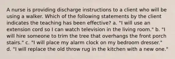 A nurse is providing discharge instructions to a client who will be using a walker. Which of the following statements by the client indicates the teaching has been effective? a. "I will use an extension cord so I can watch television in the living room." b. "I will hire someone to trim the tree that overhangs the front porch stairs." c. "I will place my alarm clock on my bedroom dresser." d. "I will replace the old throw rug in the kitchen with a new one."