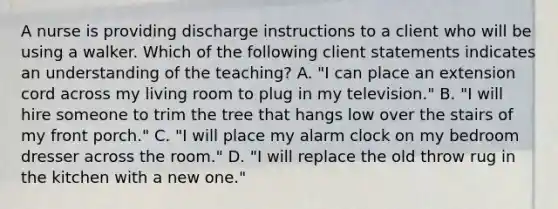 A nurse is providing discharge instructions to a client who will be using a walker. Which of the following client statements indicates an understanding of the teaching? A. "I can place an extension cord across my living room to plug in my television." B. "I will hire someone to trim the tree that hangs low over the stairs of my front porch." C. "I will place my alarm clock on my bedroom dresser across the room." D. "I will replace the old throw rug in the kitchen with a new one."