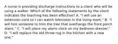 A nurse is providing discharge instructions to a client who will be using a walker. Which of the following statements by the client indicates the teaching has been effective? A. "I will use an extension cord so I can watch television in the living room." B. "I will hire someone to trim the tree that overhangs the front porch stairs." C. "I will place my alarm clock on my bedroom dresser." D. "I will replace the old throw rug in the kitchen with a new one."