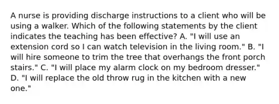 A nurse is providing discharge instructions to a client who will be using a walker. Which of the following statements by the client indicates the teaching has been effective? A. "I will use an extension cord so I can watch television in the living room." B. "I will hire someone to trim the tree that overhangs the front porch stairs." C. "I will place my alarm clock on my bedroom dresser." D. "I will replace the old throw rug in the kitchen with a new one."