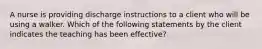 A nurse is providing discharge instructions to a client who will be using a walker. Which of the following statements by the client indicates the teaching has been effective?