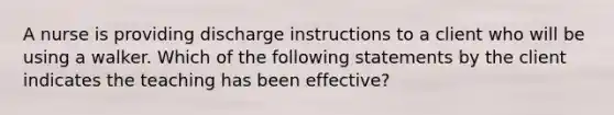 A nurse is providing discharge instructions to a client who will be using a walker. Which of the following statements by the client indicates the teaching has been effective?