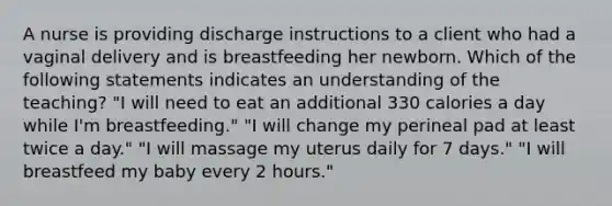 A nurse is providing discharge instructions to a client who had a vaginal delivery and is breastfeeding her newborn. Which of the following statements indicates an understanding of the teaching? "I will need to eat an additional 330 calories a day while I'm breastfeeding." "I will change my perineal pad at least twice a day." "I will massage my uterus daily for 7 days." "I will breastfeed my baby every 2 hours."