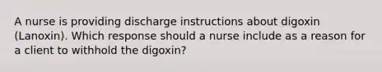 A nurse is providing discharge instructions about digoxin (Lanoxin). Which response should a nurse include as a reason for a client to withhold the digoxin?