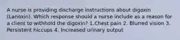 A nurse is providing discharge instructions about digoxin (Lanoxin). Which response should a nurse include as a reason for a client to withhold the digoxin? 1.Chest pain 2. Blurred vision 3. Persistent hiccups 4. Increased urinary output