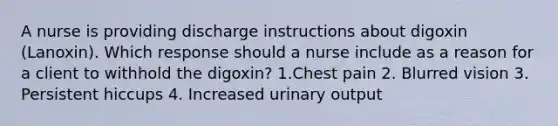 A nurse is providing discharge instructions about digoxin (Lanoxin). Which response should a nurse include as a reason for a client to withhold the digoxin? 1.Chest pain 2. Blurred vision 3. Persistent hiccups 4. Increased urinary output