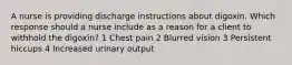 A nurse is providing discharge instructions about digoxin. Which response should a nurse include as a reason for a client to withhold the digoxin? 1 Chest pain 2 Blurred vision 3 Persistent hiccups 4 Increased urinary output