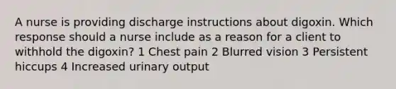 A nurse is providing discharge instructions about digoxin. Which response should a nurse include as a reason for a client to withhold the digoxin? 1 Chest pain 2 Blurred vision 3 Persistent hiccups 4 Increased urinary output