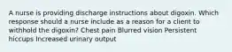 A nurse is providing discharge instructions about digoxin. Which response should a nurse include as a reason for a client to withhold the digoxin? Chest pain Blurred vision Persistent hiccups Increased urinary output