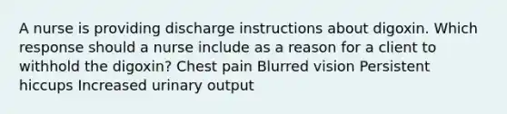 A nurse is providing discharge instructions about digoxin. Which response should a nurse include as a reason for a client to withhold the digoxin? Chest pain Blurred vision Persistent hiccups Increased urinary output