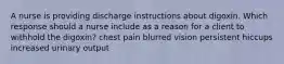 A nurse is providing discharge instructions about digoxin. Which response should a nurse include as a reason for a client to withhold the digoxin? chest pain blurred vision persistent hiccups increased urinary output