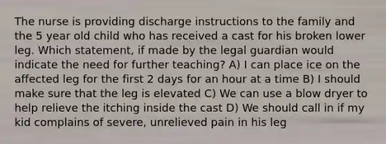 The nurse is providing discharge instructions to the family and the 5 year old child who has received a cast for his broken lower leg. Which statement, if made by the legal guardian would indicate the need for further teaching? A) I can place ice on the affected leg for the first 2 days for an hour at a time B) I should make sure that the leg is elevated C) We can use a blow dryer to help relieve the itching inside the cast D) We should call in if my kid complains of severe, unrelieved pain in his leg