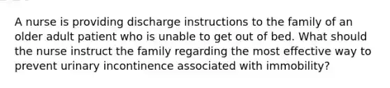 A nurse is providing discharge instructions to the family of an older adult patient who is unable to get out of bed. What should the nurse instruct the family regarding the most effective way to prevent urinary incontinence associated with immobility?