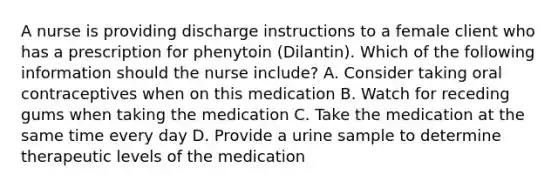 A nurse is providing discharge instructions to a female client who has a prescription for phenytoin (Dilantin). Which of the following information should the nurse include? A. Consider taking oral contraceptives when on this medication B. Watch for receding gums when taking the medication C. Take the medication at the same time every day D. Provide a urine sample to determine therapeutic levels of the medication