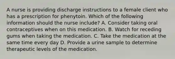 A nurse is providing discharge instructions to a female client who has a prescription for phenytoin. Which of the following information should the nurse include? A. Consider taking oral contraceptives when on this medication. B. Watch for receding gums when taking the medication. C. Take the medication at the same time every day D. Provide a urine sample to determine therapeutic levels of the medication.