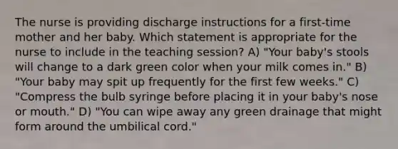 The nurse is providing discharge instructions for a first-time mother and her baby. Which statement is appropriate for the nurse to include in the teaching session? A) "Your baby's stools will change to a dark green color when your milk comes in." B) "Your baby may spit up frequently for the first few weeks." C) "Compress the bulb syringe before placing it in your baby's nose or mouth." D) "You can wipe away any green drainage that might form around the umbilical cord."