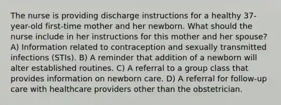 The nurse is providing discharge instructions for a healthy 37-year-old first-time mother and her newborn. What should the nurse include in her instructions for this mother and her spouse? A) Information related to contraception and sexually transmitted infections (STIs). B) A reminder that addition of a newborn will alter established routines. C) A referral to a group class that provides information on newborn care. D) A referral for follow-up care with healthcare providers other than the obstetrician.