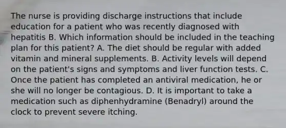 The nurse is providing discharge instructions that include education for a patient who was recently diagnosed with hepatitis B. Which information should be included in the teaching plan for this patient? A. The diet should be regular with added vitamin and mineral supplements. B. Activity levels will depend on the patient's signs and symptoms and liver function tests. C. Once the patient has completed an antiviral medication, he or she will no longer be contagious. D. It is important to take a medication such as diphenhydramine (Benadryl) around the clock to prevent severe itching.