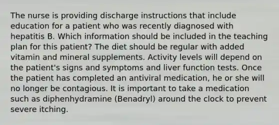 The nurse is providing discharge instructions that include education for a patient who was recently diagnosed with hepatitis B. Which information should be included in the teaching plan for this patient? The diet should be regular with added vitamin and mineral supplements. Activity levels will depend on the patient's signs and symptoms and liver function tests. Once the patient has completed an antiviral medication, he or she will no longer be contagious. It is important to take a medication such as diphenhydramine (Benadryl) around the clock to prevent severe itching.