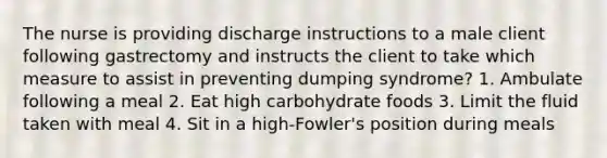 The nurse is providing discharge instructions to a male client following gastrectomy and instructs the client to take which measure to assist in preventing dumping syndrome? 1. Ambulate following a meal 2. Eat high carbohydrate foods 3. Limit the fluid taken with meal 4. Sit in a high-Fowler's position during meals