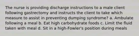 The nurse is providing discharge instructions to a male client following gastrectomy and instructs the client to take which measure to assist in preventing dumping syndrome? a. Ambulate following a meal b. Eat high carbohydrate foods c. Limit the fluid taken with meal d. Sit in a high-Fowler's position during meals