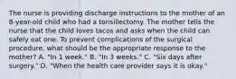 The nurse is providing discharge instructions to the mother of an 8-year-old child who had a tonsillectomy. The mother tells the nurse that the child loves tacos and asks when the child can safely eat one. To prevent complications of the surgical procedure, what should be the appropriate response to the mother? A. "In 1 week." B. "In 3 weeks." C. "Six days after surgery." D. "When the health care provider says it is okay."