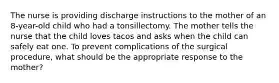 The nurse is providing discharge instructions to the mother of an 8-year-old child who had a tonsillectomy. The mother tells the nurse that the child loves tacos and asks when the child can safely eat one. To prevent complications of the surgical procedure, what should be the appropriate response to the mother?