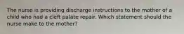 The nurse is providing discharge instructions to the mother of a child who had a cleft palate repair. Which statement should the nurse make to the mother?