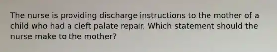 The nurse is providing discharge instructions to the mother of a child who had a cleft palate repair. Which statement should the nurse make to the mother?